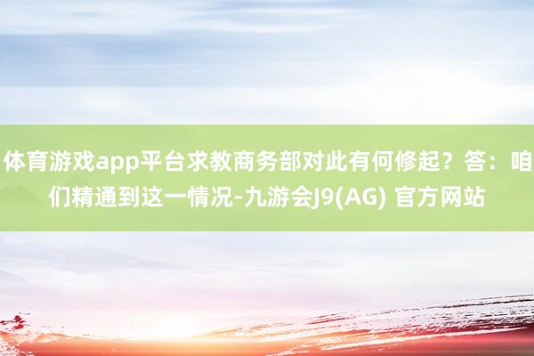 体育游戏app平台求教商务部对此有何修起？答：咱们精通到这一情况-九游会J9(AG) 官方网站