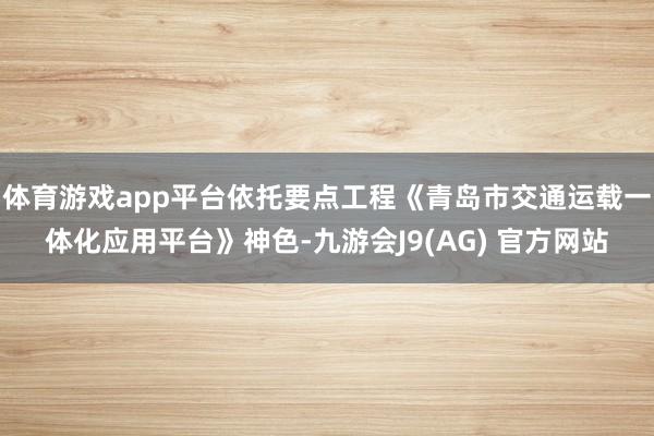 体育游戏app平台依托要点工程《青岛市交通运载一体化应用平台》神色-九游会J9(AG) 官方网站