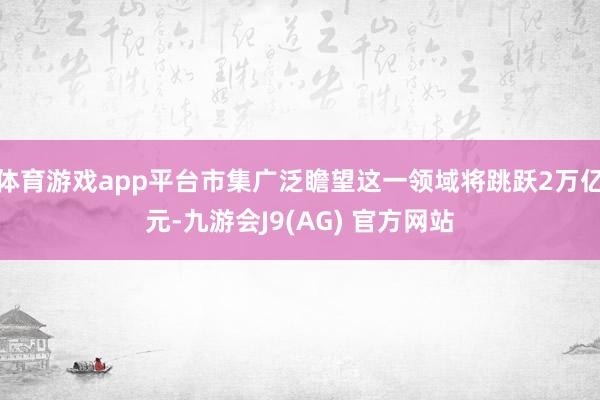 体育游戏app平台市集广泛瞻望这一领域将跳跃2万亿元-九游会J9(AG) 官方网站