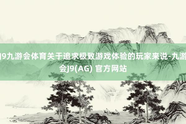 J9九游会体育关于追求极致游戏体验的玩家来说-九游会J9(AG) 官方网站