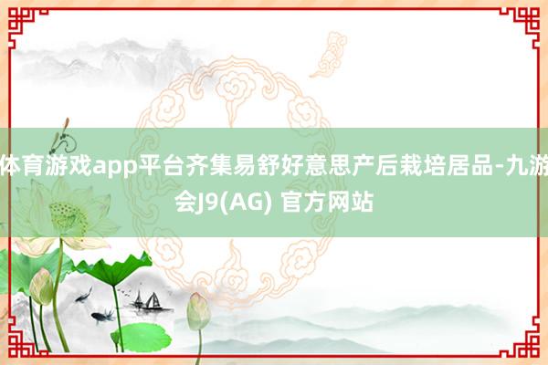 体育游戏app平台齐集易舒好意思产后栽培居品-九游会J9(AG) 官方网站