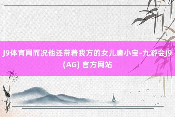 J9体育网而况他还带着我方的女儿唐小宝-九游会J9(AG) 官方网站