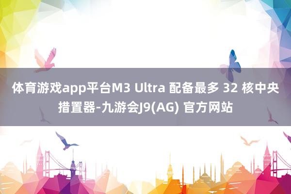 体育游戏app平台M3 Ultra 配备最多 32 核中央措置器-九游会J9(AG) 官方网站