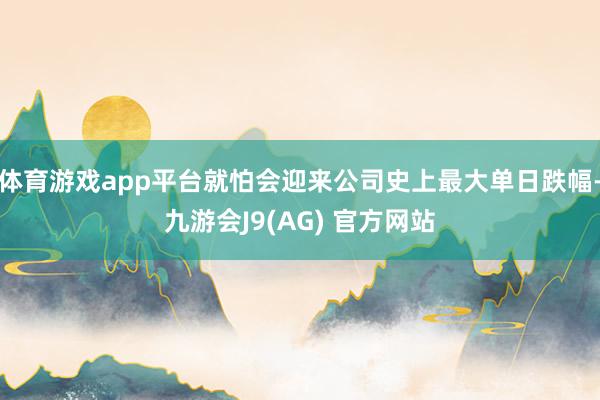 体育游戏app平台就怕会迎来公司史上最大单日跌幅-九游会J9(AG) 官方网站