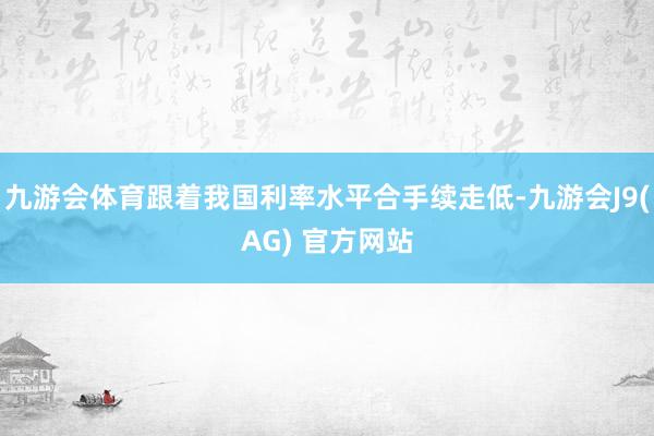 九游会体育跟着我国利率水平合手续走低-九游会J9(AG) 官方网站