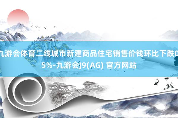 九游会体育二线城市新建商品住宅销售价钱环比下跌0.5%-九游会J9(AG) 官方网站