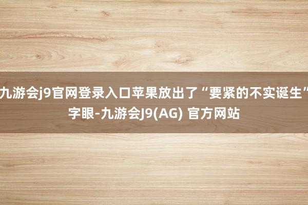 九游会j9官网登录入口苹果放出了“要紧的不实诞生”字眼-九游会J9(AG) 官方网站