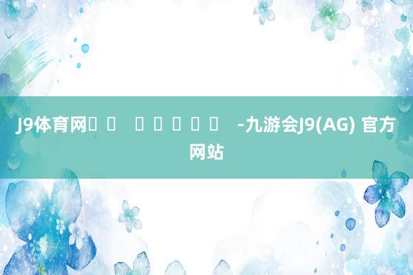 J9体育网		  					  -九游会J9(AG) 官方网站