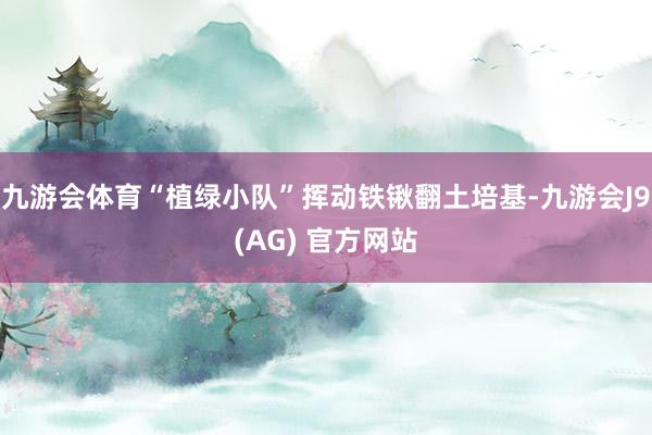九游会体育“植绿小队”挥动铁锹翻土培基-九游会J9(AG) 官方网站