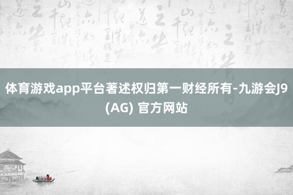 体育游戏app平台著述权归第一财经所有-九游会J9(AG) 官方网站
