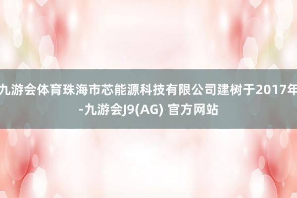 九游会体育珠海市芯能源科技有限公司建树于2017年-九游会J9(AG) 官方网站