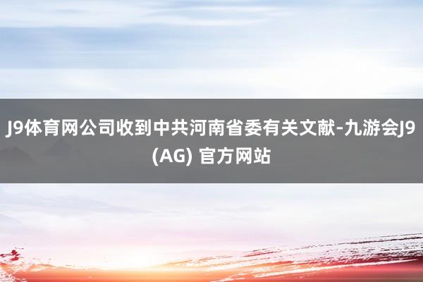 J9体育网公司收到中共河南省委有关文献-九游会J9(AG) 官方网站