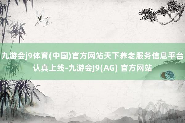 九游会j9体育(中国)官方网站天下养老服务信息平台认真上线-九游会J9(AG) 官方网站