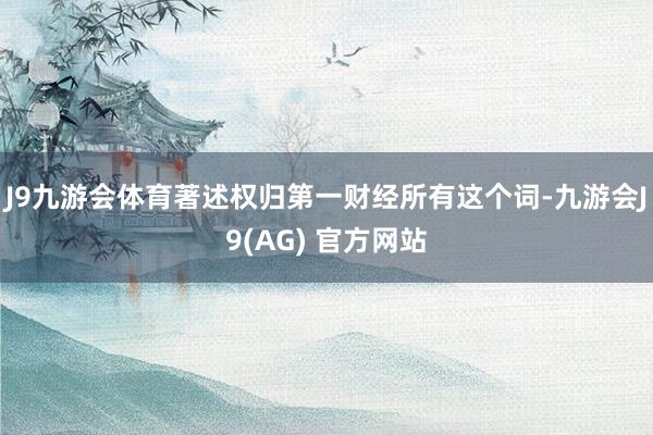 J9九游会体育著述权归第一财经所有这个词-九游会J9(AG) 官方网站