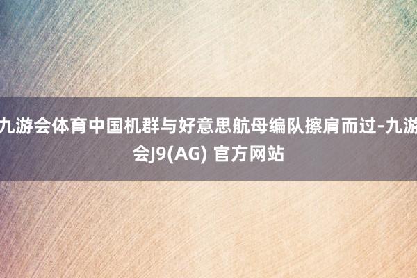 九游会体育中国机群与好意思航母编队擦肩而过-九游会J9(AG) 官方网站