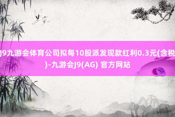 J9九游会体育公司拟每10股派发现款红利0.3元(含税)-九游会J9(AG) 官方网站
