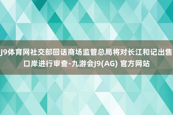 J9体育网社交部回话商场监管总局将对长江和记出售口岸进行审查-九游会J9(AG) 官方网站