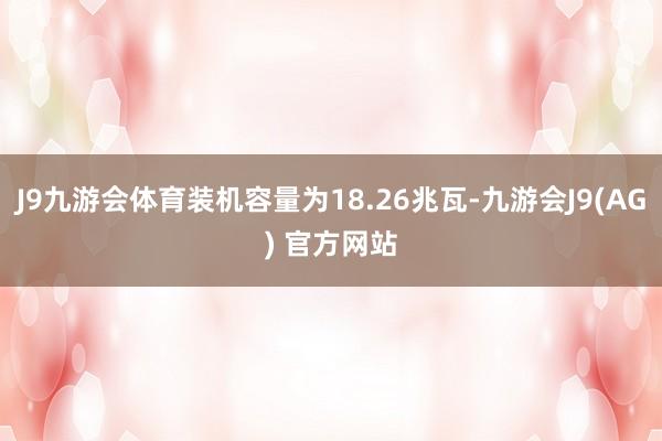 J9九游会体育装机容量为18.26兆瓦-九游会J9(AG) 官方网站