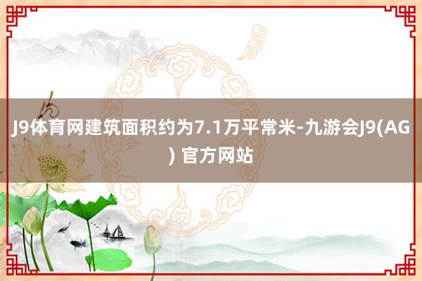 J9体育网建筑面积约为7.1万平常米-九游会J9(AG) 官方网站