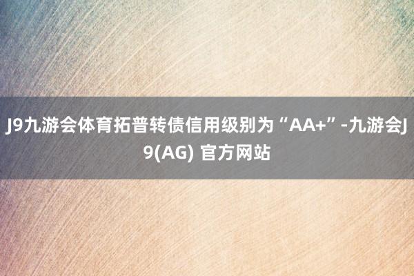 J9九游会体育拓普转债信用级别为“AA+”-九游会J9(AG) 官方网站