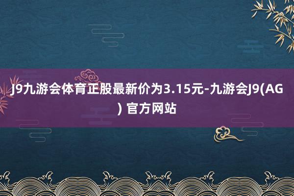 J9九游会体育正股最新价为3.15元-九游会J9(AG) 官方网站