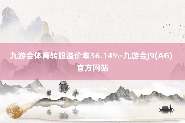 九游会体育转股溢价率36.14%-九游会J9(AG) 官方网站