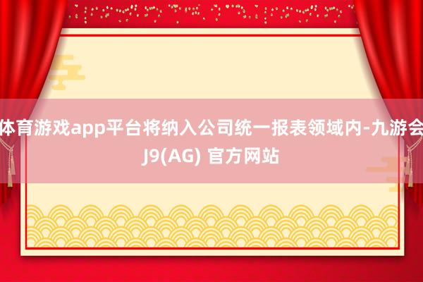 体育游戏app平台将纳入公司统一报表领域内-九游会J9(AG) 官方网站