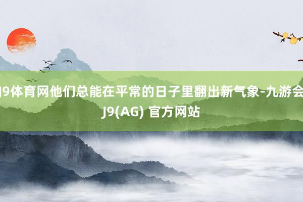 J9体育网他们总能在平常的日子里翻出新气象-九游会J9(AG) 官方网站
