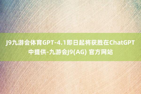 J9九游会体育GPT-4.1即日起将获胜在ChatGPT中提供-九游会J9(AG) 官方网站