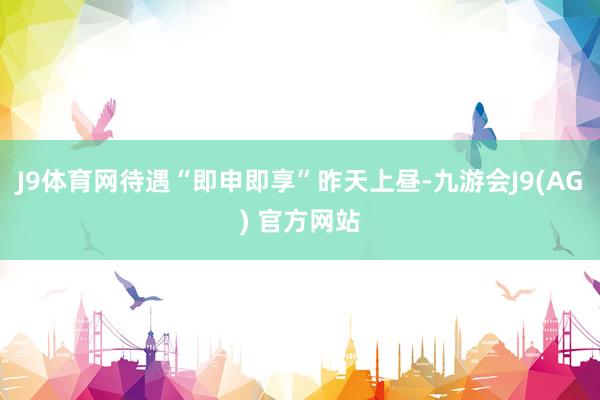 J9体育网待遇“即申即享”　　昨天上昼-九游会J9(AG) 官方网站