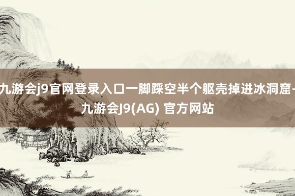 九游会j9官网登录入口一脚踩空半个躯壳掉进冰洞窟-九游会J9(AG) 官方网站
