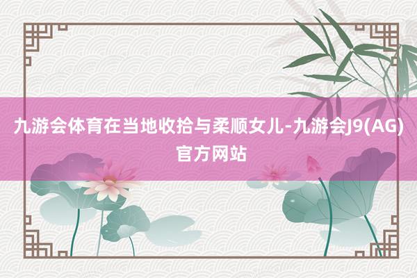 九游会体育在当地收拾与柔顺女儿-九游会J9(AG) 官方网站