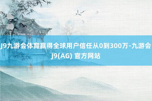 J9九游会体育赢得全球用户信任　　从0到300万-九游会J9(AG) 官方网站