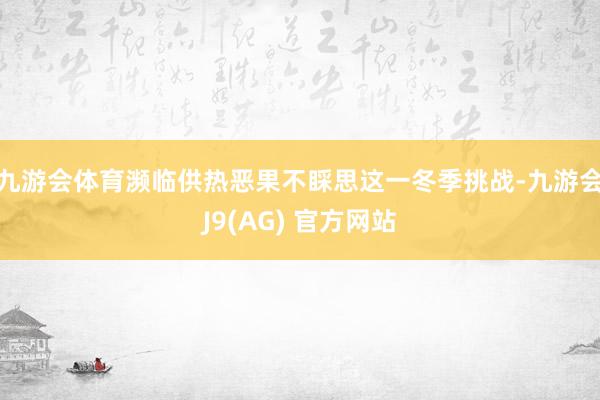 九游会体育濒临供热恶果不睬思这一冬季挑战-九游会J9(AG) 官方网站