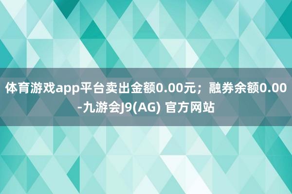 体育游戏app平台卖出金额0.00元；融券余额0.00-九游会J9(AG) 官方网站