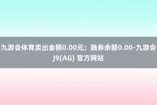 九游会体育卖出金额0.00元；融券余额0.00-九游会J9(AG) 官方网站