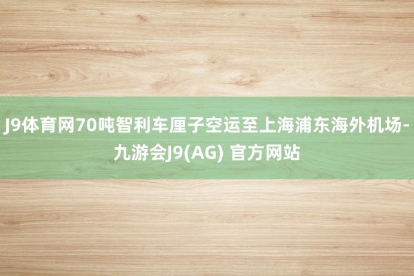 J9体育网70吨智利车厘子空运至上海浦东海外机场-九游会J9(AG) 官方网站