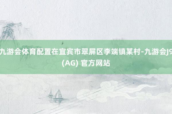 九游会体育配置在宜宾市翠屏区李端镇某村-九游会J9(AG) 官方网站
