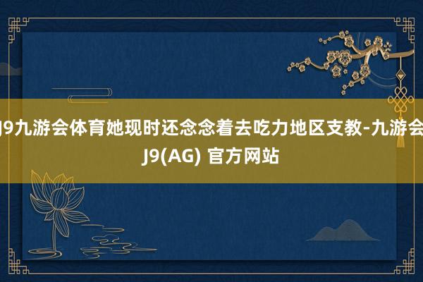 J9九游会体育她现时还念念着去吃力地区支教-九游会J9(AG) 官方网站