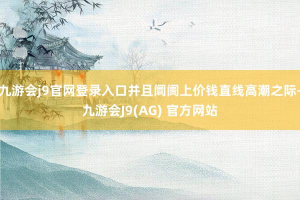 九游会j9官网登录入口并且阛阓上价钱直线高潮之际-九游会J9(AG) 官方网站