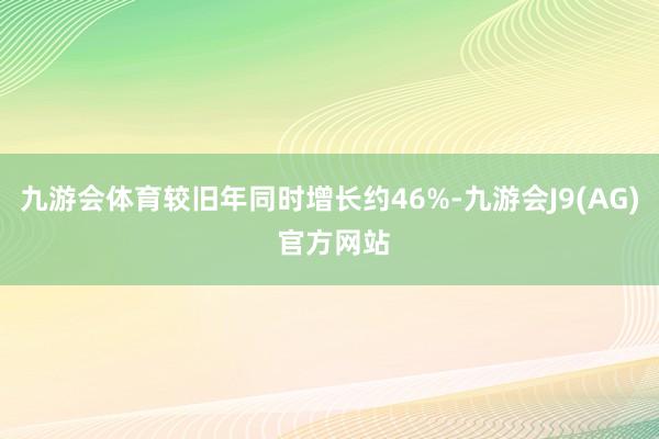 九游会体育较旧年同时增长约46%-九游会J9(AG) 官方网站