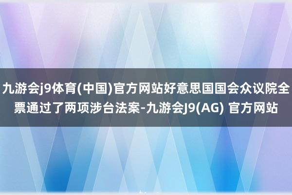 九游会j9体育(中国)官方网站好意思国国会众议院全票通过了两项涉台法案-九游会J9(AG) 官方网站