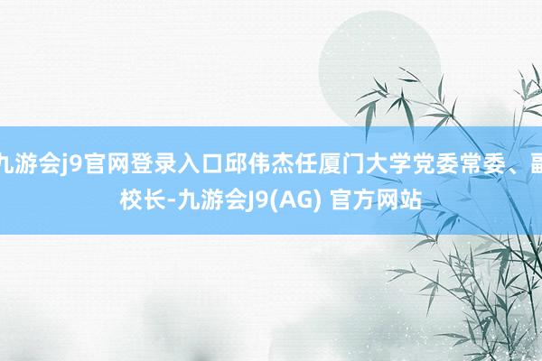 九游会j9官网登录入口邱伟杰任厦门大学党委常委、副校长-九游会J9(AG) 官方网站