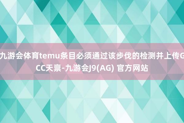 九游会体育temu条目必须通过该步伐的检测并上传GCC天禀-九游会J9(AG) 官方网站