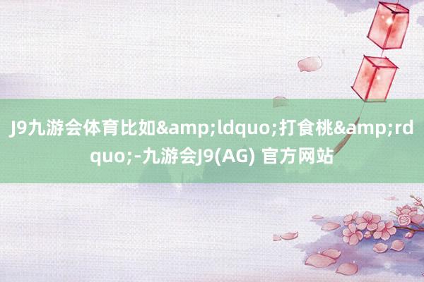J9九游会体育比如&ldquo;打食桃&rdquo;-九游会J9(AG) 官方网站