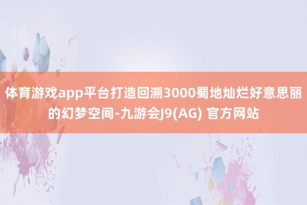 体育游戏app平台打造回溯3000蜀地灿烂好意思丽的幻梦空间-九游会J9(AG) 官方网站