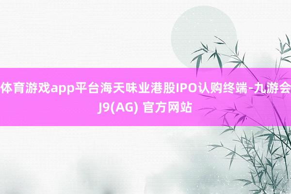 体育游戏app平台海天味业港股IPO认购终端-九游会J9(AG) 官方网站