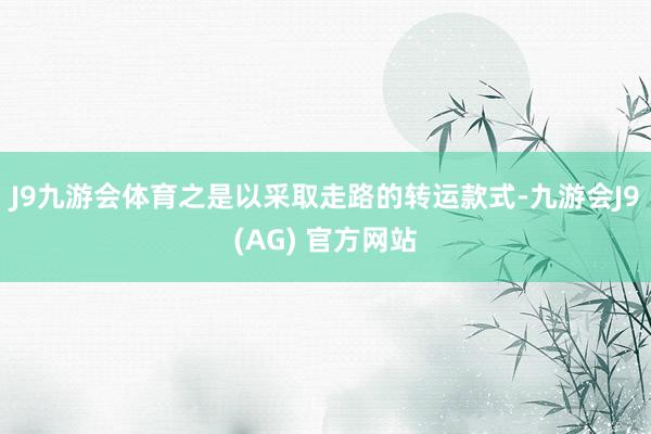 J9九游会体育之是以采取走路的转运款式-九游会J9(AG) 官方网站