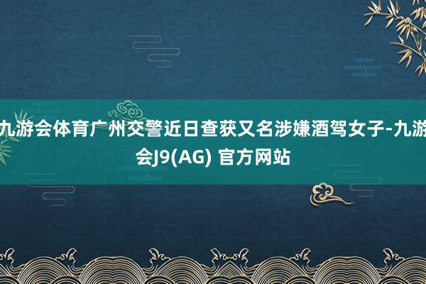 九游会体育广州交警近日查获又名涉嫌酒驾女子-九游会J9(AG) 官方网站