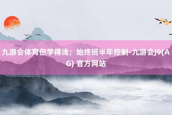 九游会体育但学得浅；始终班半年控制-九游会J9(AG) 官方网站